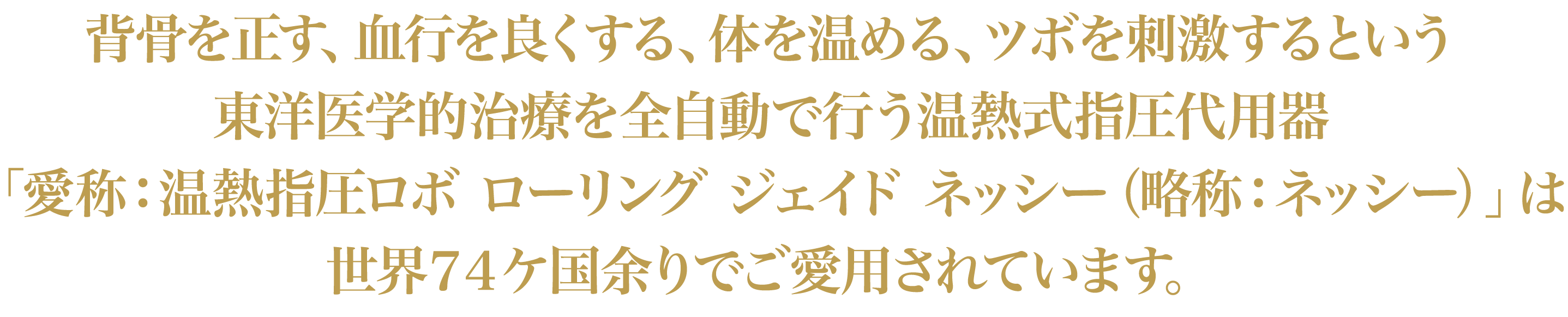 背骨を正す、血行を良くする、体を温める、ツボを刺激するという東洋医学的治療を全自動で行う温熱式指圧代用器「愛称：温熱指圧ロボ ローリング ジェイド ネッシー（略称：ネッシー）」は世界７４ケ国余りでご愛用されています。